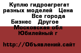 Куплю гидроагрегат разных моделей › Цена ­ 1 000 - Все города Бизнес » Другое   . Московская обл.,Юбилейный г.